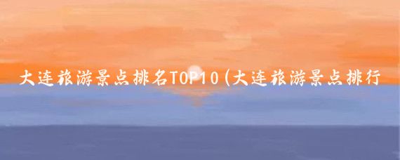 大连旅游景点排名TOP10(大连旅游景点排行)