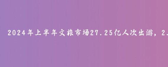 2024年上半年文旅市场27.25亿人次出游，2.73万亿元消费背后的