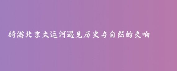 骑游北京大运河遇见历史与自然的交响