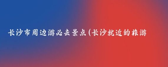 长沙市周边游必去景点(长沙就近的旅游景点)