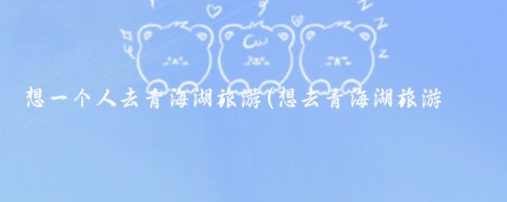 想一个人去青海湖旅游(想去青海湖旅游攻略)