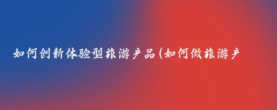 如何创新体验型旅游产品(如何做旅游产品)