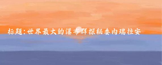 标题:世界最大的瀑布群探秘委内瑞拉安赫尔大瀑布