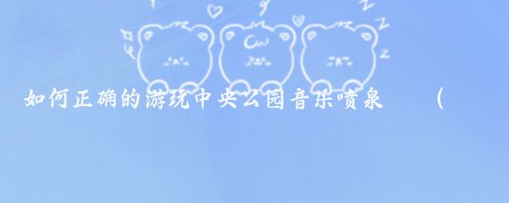 如何正确的游玩中央公园音乐喷泉⛲️(音乐喷泉旅游攻略)