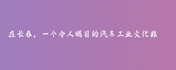 在长春，一个令人瞩目的汽车工业文化旅游项目正式启动
