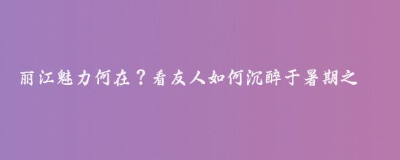 丽江魅力何在？看友人如何沉醉于暑期之旅
