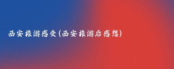西安旅游感受(西安旅游后感想)