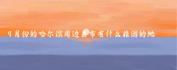 9月份的哈尔滨周边县市有什么旅游的地方(哈尔滨周边县市景点大全)