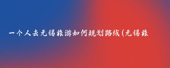 一个人去无锡旅游如何规划路线(无锡旅游路线规划)