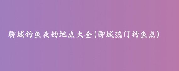 聊城钓鱼夜钓地点大全(聊城热门钓鱼点)
