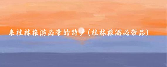 来桂林旅游必带的特产(桂林旅游必带品)