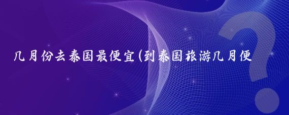 几月份去泰国最便宜(到泰国旅游几月便宜)