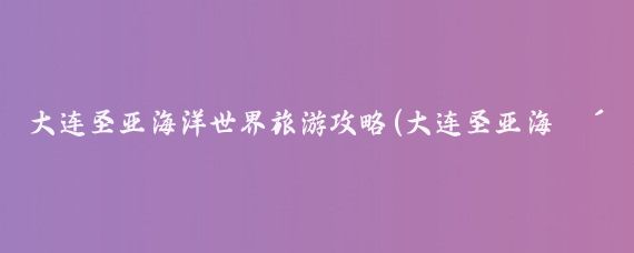 大连圣亚海洋世界旅游攻略(大连圣亚海洋旅游攻略)