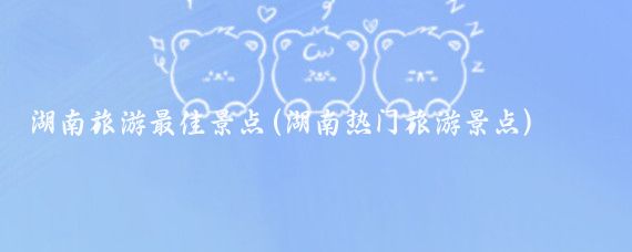 湖南旅游最佳景点(湖南热门旅游景点)