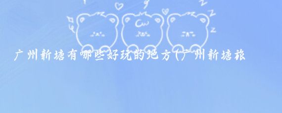 广州新塘有哪些好玩的地方(广州新塘旅游景点)