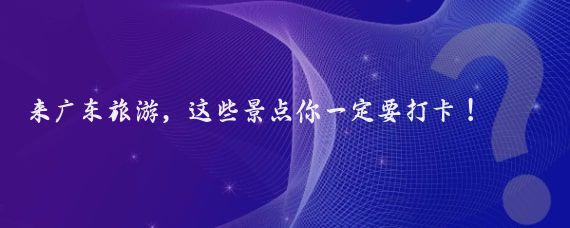 来广东旅游，这些景点你一定要打卡！