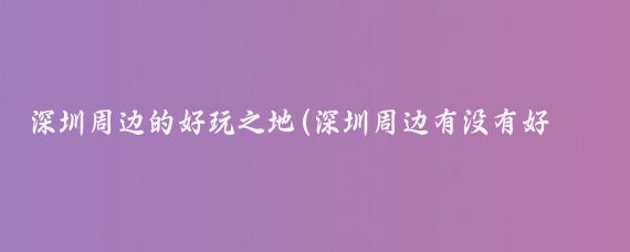 深圳周边的好玩之地(深圳周边有没有好玩的景点)