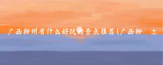 广西柳州有什么好玩的景点推荐(广西柳江有什么好玩的景点)
