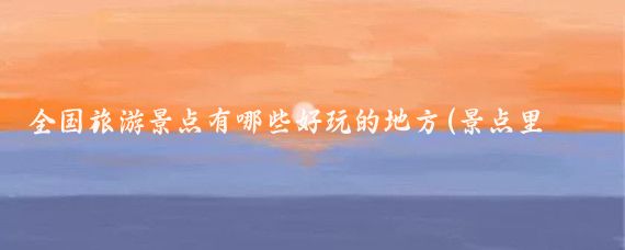 全国旅游景点有哪些好玩的地方(景点里有哪些好玩的)