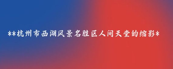 **杭州市西湖风景名胜区人间天堂的缩影**