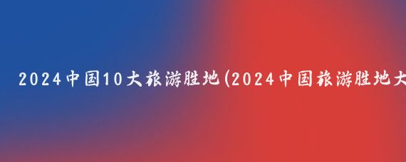 2024中国10大旅游胜地(2024中国旅游胜地大盘点)