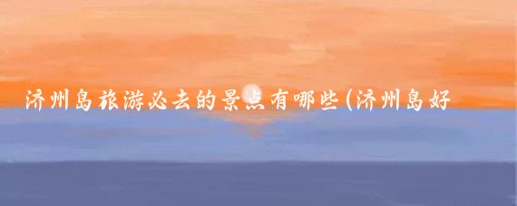 济州岛旅游必去的景点有哪些(济州岛好玩的景点)