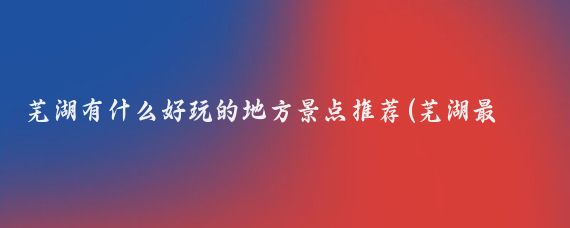 芜湖有什么好玩的地方景点推荐(芜湖最好玩的景点推荐)