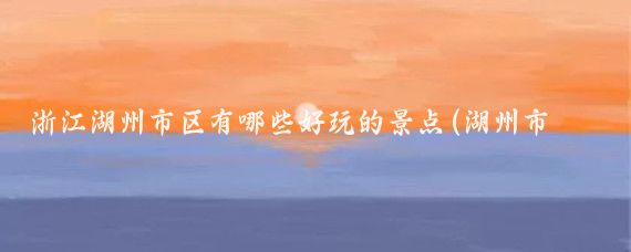 浙江湖州市区有哪些好玩的景点(湖州市区好玩的地方景点)