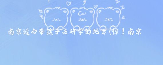 南京适合带孩子去研学的地方(惊！南京及南京都市圈竟有这么多适合带娃研学的地方)