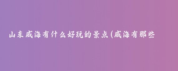山东威海有什么好玩的景点(威海有那些好玩的景点)
