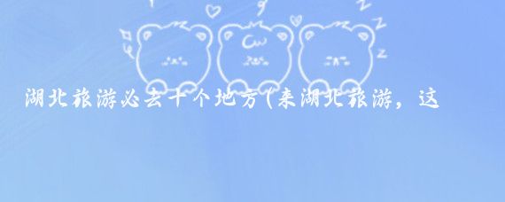 湖北旅游必去十个地方(来湖北旅游，这些地方你一定要去，不然你就白来了)
