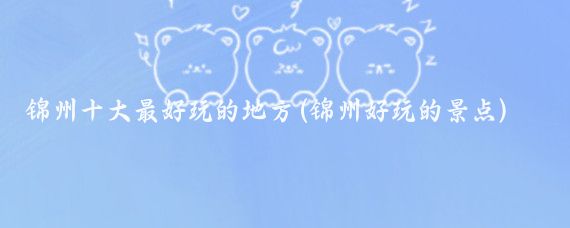 锦州十大最好玩的地方(锦州好玩的景点)