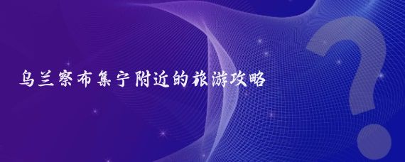 乌兰察布集宁附近的旅游攻略