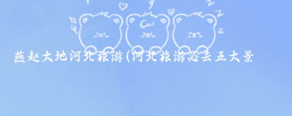 燕赵大地河北旅游(河北旅游必去五大景点领略燕赵大地的魅力)