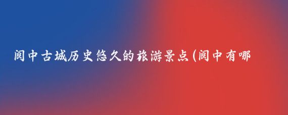 阆中古城历史悠久的旅游景点(阆中有哪些值得一游的旅游景点?阆中是一座历史悠久、文化)