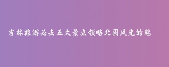 吉林旅游必去五大景点领略北国风光的魅力