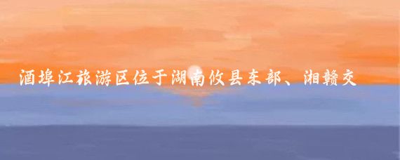 酒埠江旅游区位于湖南攸县东部、湘赣交界地带，总面积193平方千米