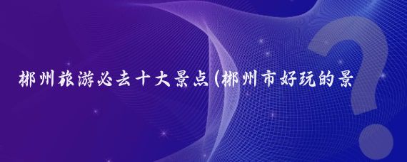 郴州旅游必去十大景点(郴州市好玩的景点)