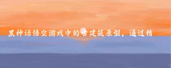 黑神话悟空游戏中的古建筑原型，通过精心设计和高度还原