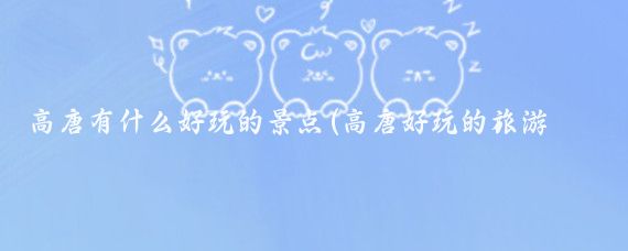 高唐有什么好玩的景点(高唐好玩的旅游景点)