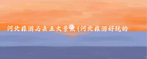 河北旅游必去五大景点(河北旅游好玩的景点)