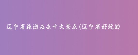 辽宁省旅游必去十大景点(辽宁省好玩的景点)