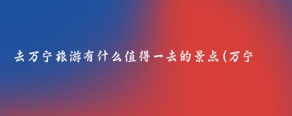 去万宁旅游有什么值得一去的景点(万宁有什么好玩的景点)