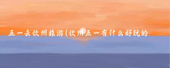 五一去钦州旅游(钦州五一有什么好玩的景点)