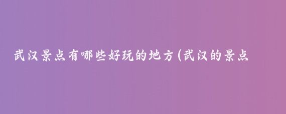 武汉景点有哪些好玩的地方(武汉的景点哪些好玩的地方)