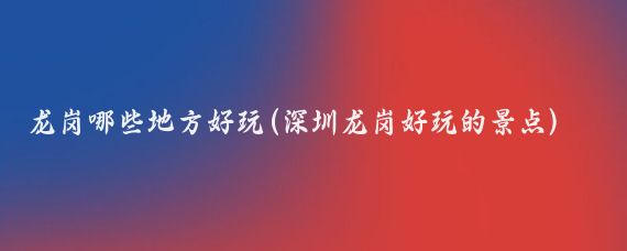 龙岗哪些地方好玩(深圳龙岗好玩的景点)