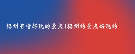 福州有啥好玩的景点(福州的景点好玩的地方)
