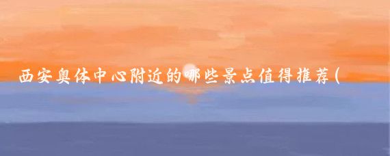 西安奥体中心附近的哪些景点值得推荐(西安奥体附近好玩的景点)