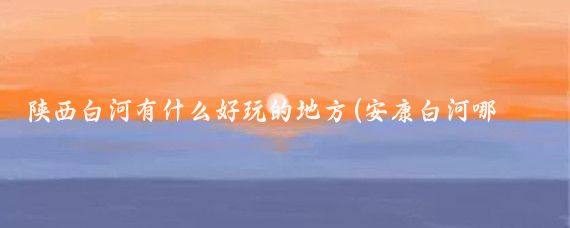 陕西白河有什么好玩的地方(安康白河哪里好玩的景点)