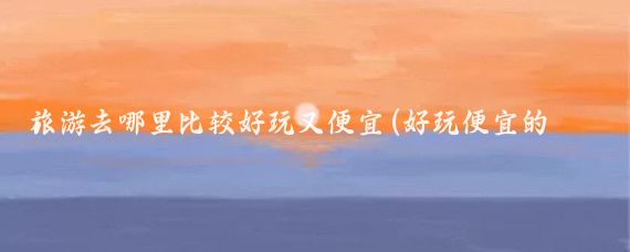 旅游去哪里比较好玩又便宜(好玩便宜的景点)